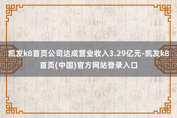 凯发k8首页公司达成营业收入3.29亿元-凯发k8首页(中国)官方网站登录入口