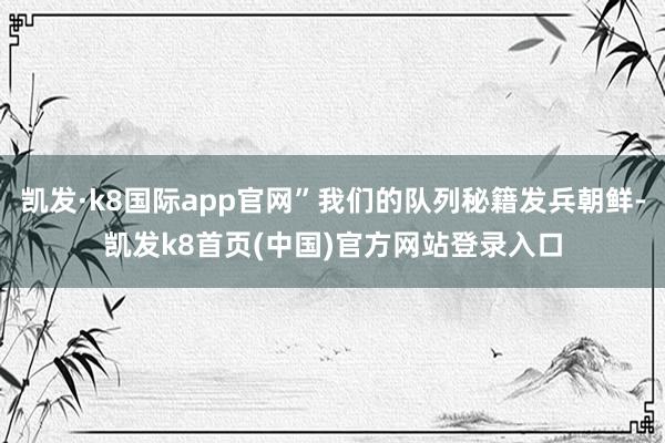 凯发·k8国际app官网”我们的队列秘籍发兵朝鲜-凯发k8首页(中国)官方网站登录入口