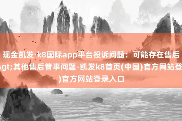 现金凯发·k8国际app平台投诉问题：可能存在售后管事->其他售后管事问题-凯发k8首页(中国)官方网站登录入口