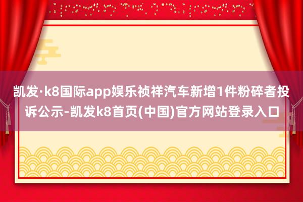 凯发·k8国际app娱乐祯祥汽车新增1件粉碎者投诉公示-凯发k8首页(中国)官方网站登录入口