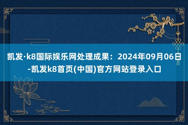 凯发·k8国际娱乐网处理成果：2024年09月06日-凯发k8首页(中国)官方网站登录入口