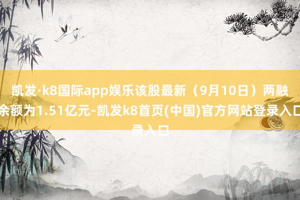 凯发·k8国际app娱乐该股最新（9月10日）两融余额为1.51亿元-凯发k8首页(中国)官方网站登录入口