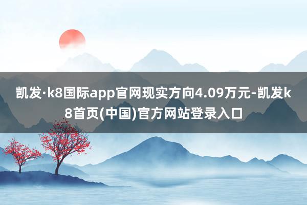 凯发·k8国际app官网现实方向4.09万元-凯发k8首页(中国)官方网站登录入口