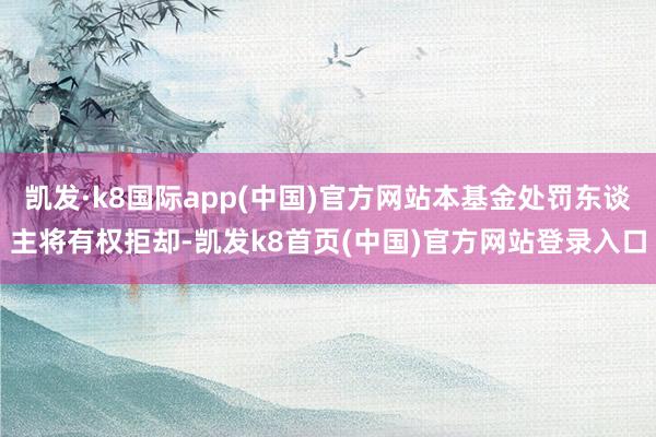 凯发·k8国际app(中国)官方网站本基金处罚东谈主将有权拒却-凯发k8首页(中国)官方网站登录入口