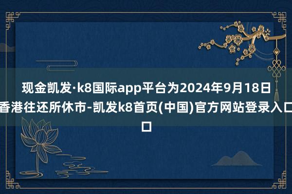 现金凯发·k8国际app平台为2024年9月18日香港往还所休市-凯发k8首页(中国)官方网站登录入口