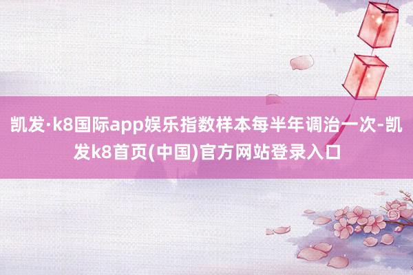 凯发·k8国际app娱乐指数样本每半年调治一次-凯发k8首页(中国)官方网站登录入口