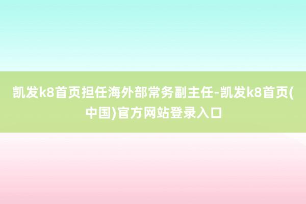 凯发k8首页担任海外部常务副主任-凯发k8首页(中国)官方网站登录入口