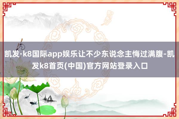 凯发·k8国际app娱乐让不少东说念主悔过满腹-凯发k8首页(中国)官方网站登录入口