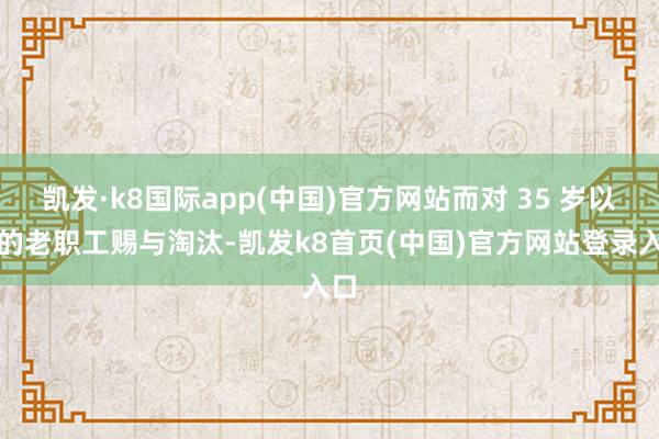 凯发·k8国际app(中国)官方网站而对 35 岁以上的老职工赐与淘汰-凯发k8首页(中国)官方网站登录入口