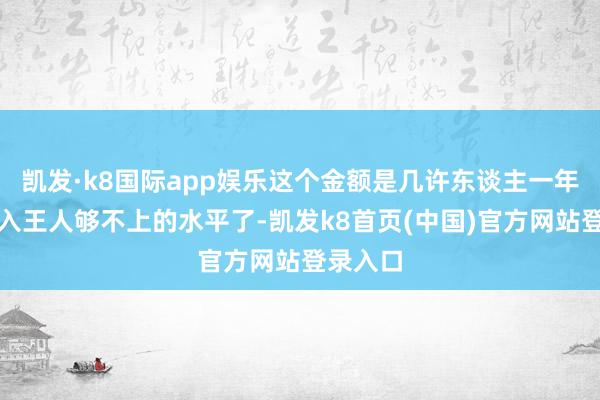 凯发·k8国际app娱乐这个金额是几许东谈主一年工资收入王人够不上的水平了-凯发k8首页(中国)官方网站登录入口