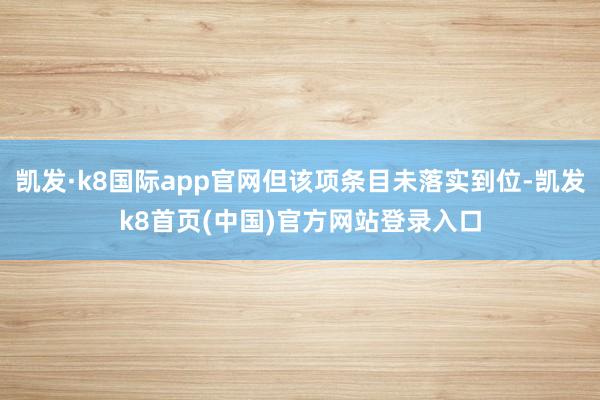 凯发·k8国际app官网但该项条目未落实到位-凯发k8首页(中国)官方网站登录入口