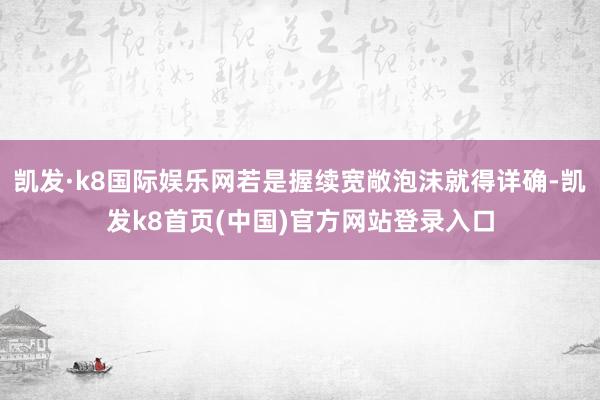 凯发·k8国际娱乐网若是握续宽敞泡沫就得详确-凯发k8首页(中国)官方网站登录入口