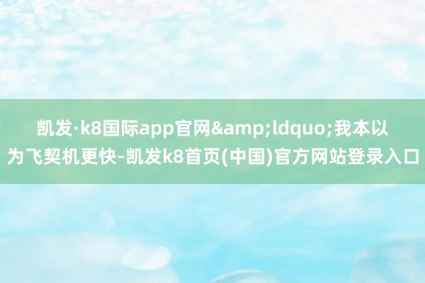 凯发·k8国际app官网&ldquo;我本以为飞契机更快-凯发k8首页(中国)官方网站登录入口