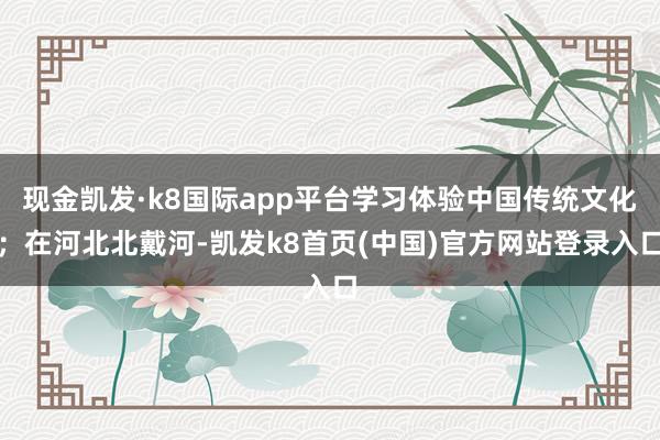 现金凯发·k8国际app平台学习体验中国传统文化；在河北北戴河-凯发k8首页(中国)官方网站登录入口