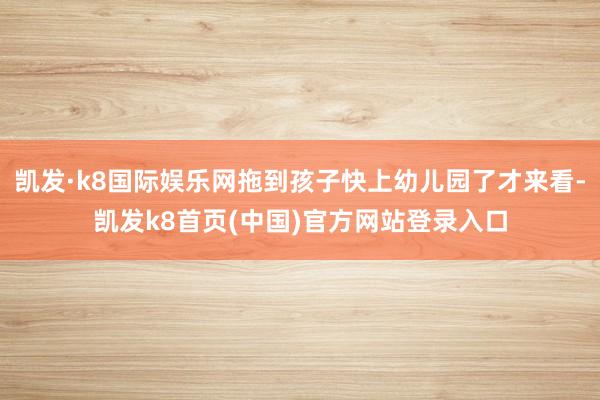 凯发·k8国际娱乐网拖到孩子快上幼儿园了才来看-凯发k8首页(中国)官方网站登录入口