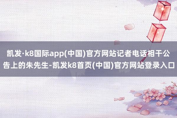 凯发·k8国际app(中国)官方网站记者电话相干公告上的朱先生-凯发k8首页(中国)官方网站登录入口