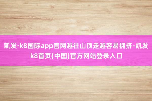 凯发·k8国际app官网越往山顶走越容易拥挤-凯发k8首页(中国)官方网站登录入口