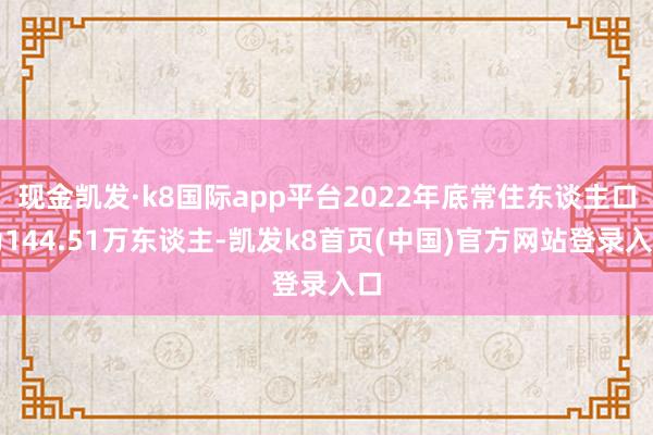 现金凯发·k8国际app平台2022年底常住东谈主口为144.51万东谈主-凯发k8首页(中国)官方网站登录入口