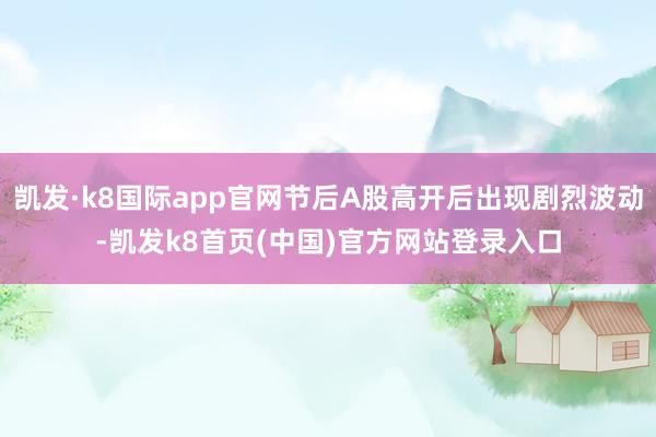 凯发·k8国际app官网节后A股高开后出现剧烈波动-凯发k8首页(中国)官方网站登录入口