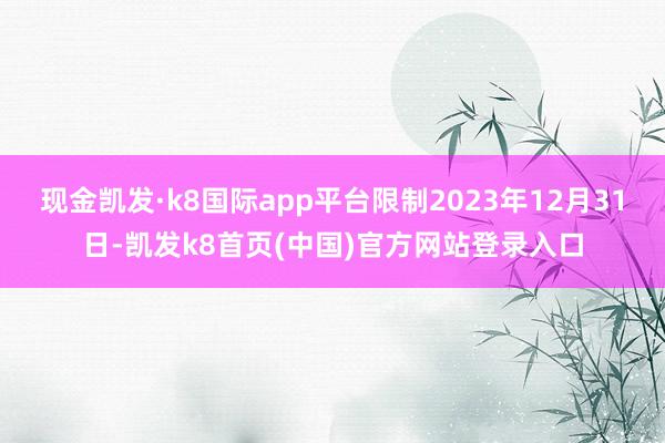 现金凯发·k8国际app平台限制2023年12月31日-凯发k8首页(中国)官方网站登录入口