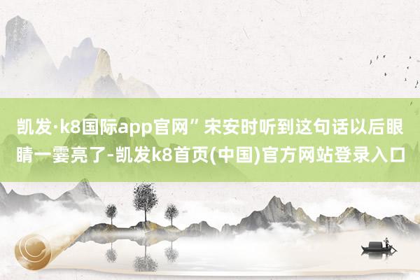 凯发·k8国际app官网”宋安时听到这句话以后眼睛一霎亮了-凯发k8首页(中国)官方网站登录入口