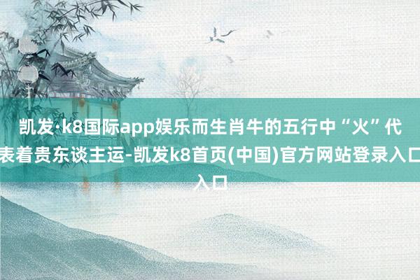 凯发·k8国际app娱乐而生肖牛的五行中“火”代表着贵东谈主运-凯发k8首页(中国)官方网站登录入口