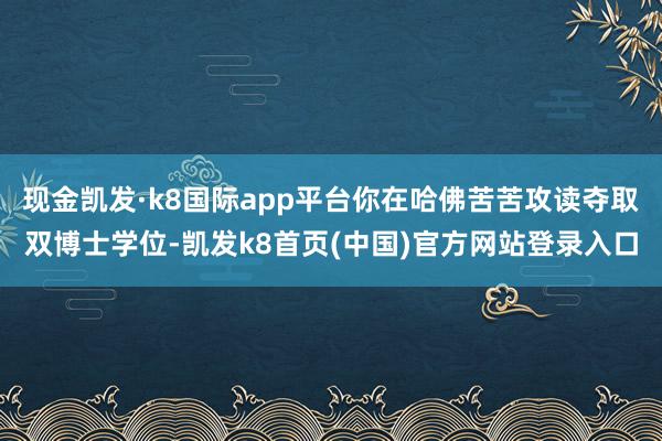 现金凯发·k8国际app平台你在哈佛苦苦攻读夺取双博士学位-凯发k8首页(中国)官方网站登录入口