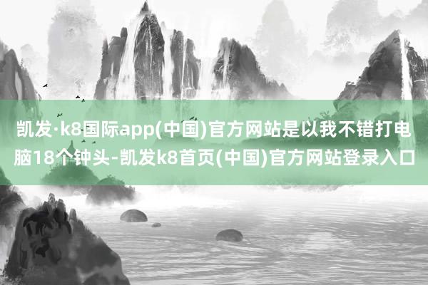 凯发·k8国际app(中国)官方网站是以我不错打电脑18个钟头-凯发k8首页(中国)官方网站登录入口