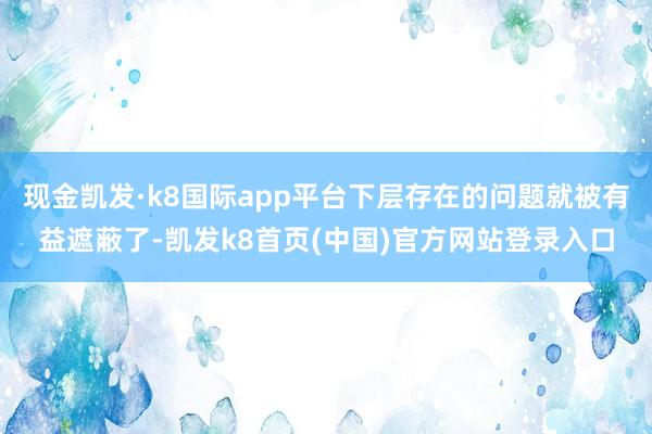 现金凯发·k8国际app平台下层存在的问题就被有益遮蔽了-凯发k8首页(中国)官方网站登录入口