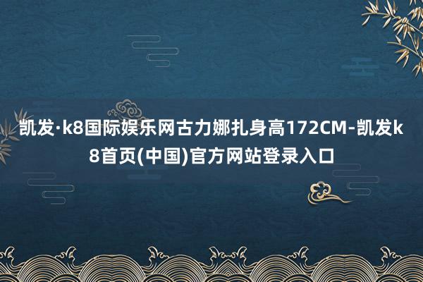 凯发·k8国际娱乐网古力娜扎身高172CM-凯发k8首页(中国)官方网站登录入口