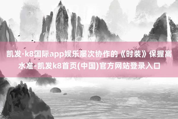 凯发·k8国际app娱乐屡次协作的《时装》保握高水准-凯发k8首页(中国)官方网站登录入口