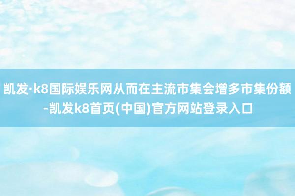 凯发·k8国际娱乐网从而在主流市集会增多市集份额-凯发k8首页(中国)官方网站登录入口