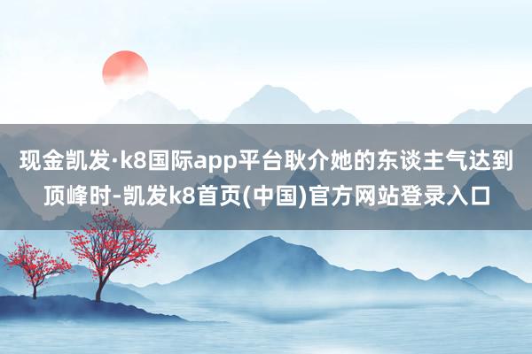 现金凯发·k8国际app平台耿介她的东谈主气达到顶峰时-凯发k8首页(中国)官方网站登录入口