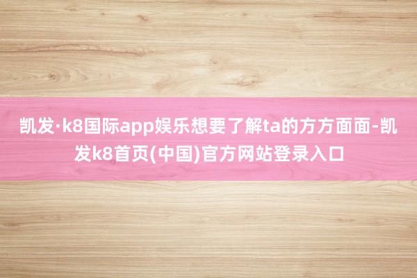 凯发·k8国际app娱乐想要了解ta的方方面面-凯发k8首页(中国)官方网站登录入口