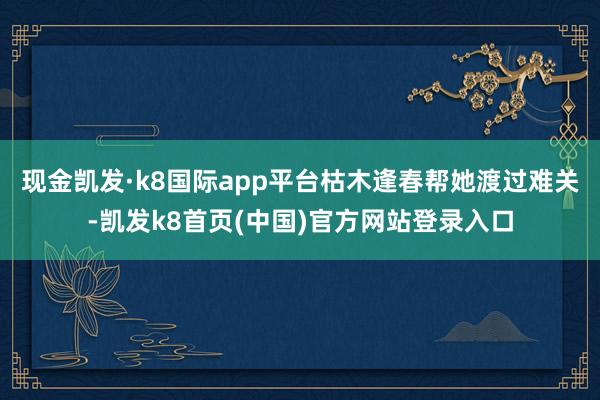 现金凯发·k8国际app平台枯木逢春帮她渡过难关-凯发k8首页(中国)官方网站登录入口