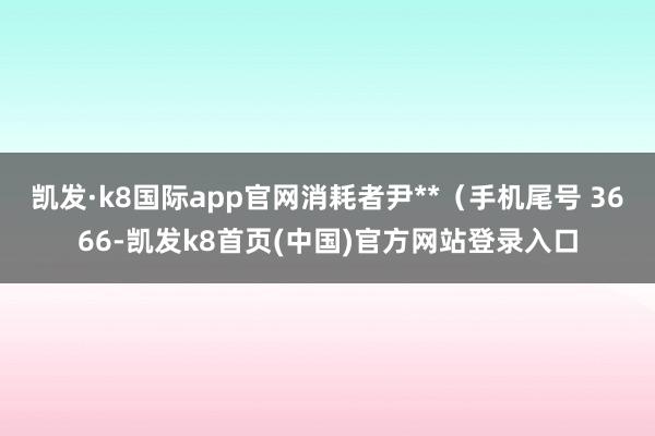 凯发·k8国际app官网消耗者尹**（手机尾号 3666-凯发k8首页(中国)官方网站登录入口