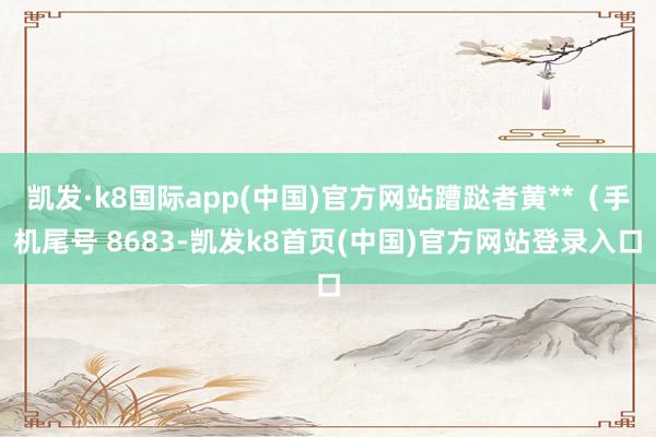 凯发·k8国际app(中国)官方网站蹧跶者黄**（手机尾号 8683-凯发k8首页(中国)官方网站登录入口