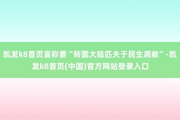 凯发k8首页宣称要“转圜大陆匹夫于民生凋敝”-凯发k8首页(中国)官方网站登录入口