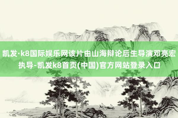 凯发·k8国际娱乐网该片由山海辩论后生导演邓亮宏执导-凯发k8首页(中国)官方网站登录入口