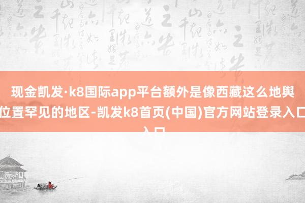 现金凯发·k8国际app平台额外是像西藏这么地舆位置罕见的地区-凯发k8首页(中国)官方网站登录入口