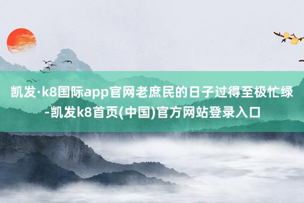 凯发·k8国际app官网老庶民的日子过得至极忙绿-凯发k8首页(中国)官方网站登录入口