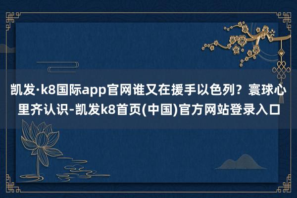 凯发·k8国际app官网谁又在援手以色列？寰球心里齐认识-凯发k8首页(中国)官方网站登录入口