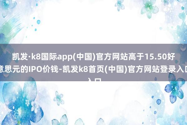 凯发·k8国际app(中国)官方网站高于15.50好意思元的IPO价钱-凯发k8首页(中国)官方网站登录入口