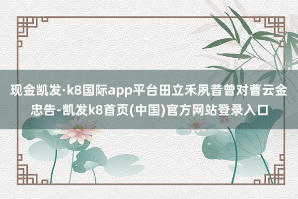 现金凯发·k8国际app平台田立禾夙昔曾对曹云金忠告-凯发k8首页(中国)官方网站登录入口