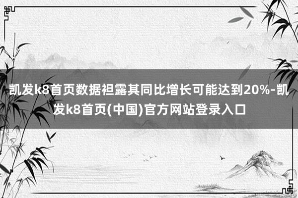 凯发k8首页数据袒露其同比增长可能达到20%-凯发k8首页(中国)官方网站登录入口