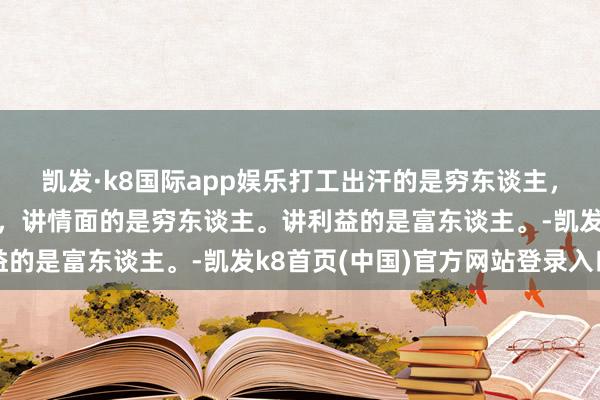 凯发·k8国际app娱乐打工出汗的是穷东谈主，床上出汗的是富东谈主，讲情面的是穷东谈主。讲利益的是富东谈主。-凯发k8首页(中国)官方网站登录入口