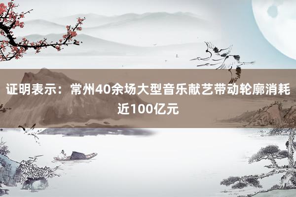 证明表示：常州40余场大型音乐献艺带动轮廓消耗近100亿元