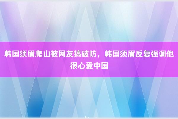 韩国须眉爬山被网友搞破防，韩国须眉反复强调他很心爱中国