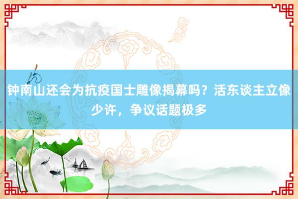 钟南山还会为抗疫国士雕像揭幕吗？活东谈主立像少许，争议话题极多