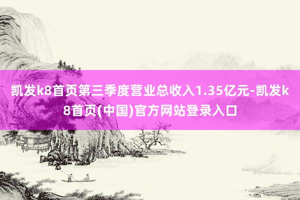 凯发k8首页第三季度营业总收入1.35亿元-凯发k8首页(中国)官方网站登录入口